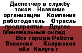 Диспетчер в службу такси › Название организации ­ Компания-работодатель › Отрасль предприятия ­ Другое › Минимальный оклад ­ 30 000 - Все города Работа » Вакансии   . Калужская обл.,Калуга г.